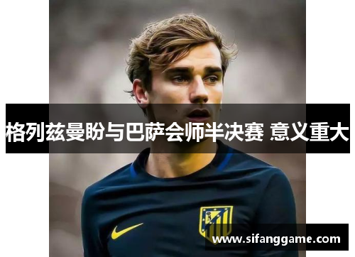 格列兹曼盼与巴萨会师半决赛 意义重大