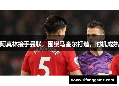 阿莫林接手曼联，围绕马奎尔打造，时机成熟